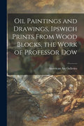 Oil Paintings and Drawings, Ipswich Prints From Wood Blocks, the Work of Professor Dow - Paperback