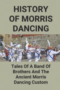 History Of Morris Dancing: Tales Of A Band Of Brothers And The Ancient Morris Dancing Custom: The Morris Tradition - Paperback
