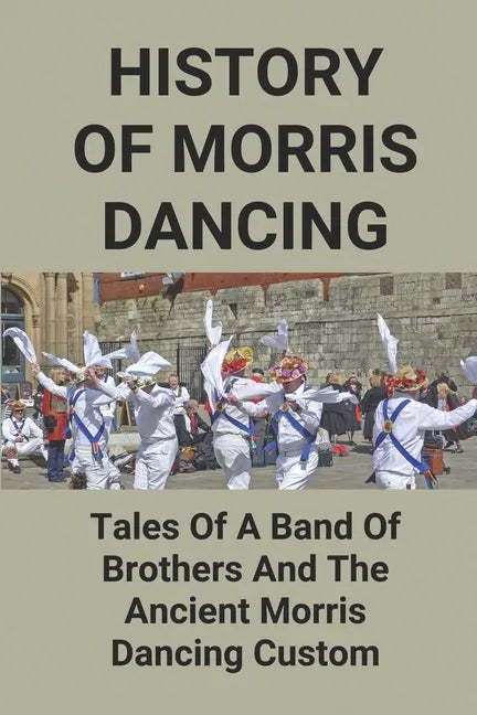 History Of Morris Dancing: Tales Of A Band Of Brothers And The Ancient Morris Dancing Custom: The Morris Tradition - Paperback