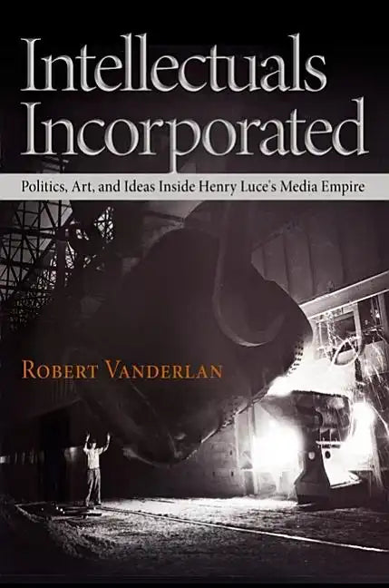 Intellectuals Incorporated: Politics, Art, and Ideas Inside Henry Luce's Media Empire - Hardcover