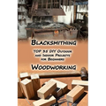 Woodworking And Blacksmithing: TOP 35 DIY Outdoor and Indoor Projects for Beginners: (Home Woodworking, Blacksmithing Guide, DIY Projects) - Paperback