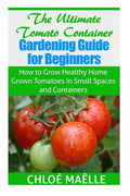 The Ultimate Tomato Container Gardening Guide for Beginners: How to Grow Homegrown Tomatoes in Small Spaces and Containers - Paperback