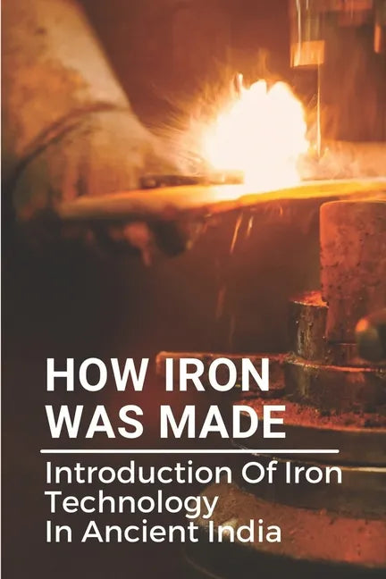 How Iron Was Made: Introduction Of Iron Technology In Ancient India: Ancient Iron Technology - Paperback