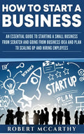 How to Start a Business: An Essential Guide to Starting a Small Business from Scratch and Going from Business Idea and Plan to Scaling Up and Hiring E - Hardcover
