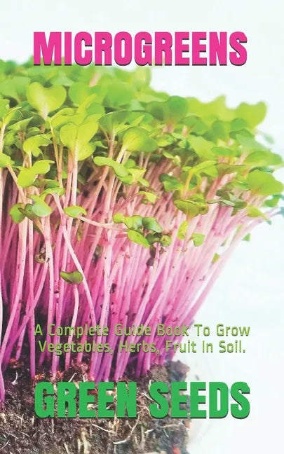 Microgreens: A Complete Guide Book To Grow Vegetables, Herbs, Fruit In Soil. - Paperback