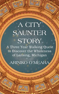 A City Saunter Story: A Three Year Walking Quest to Discover the Wholeness of Lansing, Michigan - Hardcover