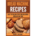 Bread Machine Recipes: Easy To Follow Steps For Delicious Bread In No Time - Paperback
