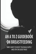 An A To Z Guidebook On Breastfeeding: Simple Ways To Boost Your Milk Supply And Stay On Good Track: Common Causes Of Low Milk Production In Moms - Paperback