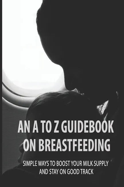 An A To Z Guidebook On Breastfeeding: Simple Ways To Boost Your Milk Supply And Stay On Good Track: Common Causes Of Low Milk Production In Moms - Paperback