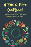 A Fuss-Free Cookbook: 100 Creative And Delicious Vegetable Recipes: Tips For Transitioning To A Vegan Lifestyle - Paperback
