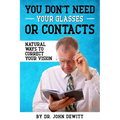 You Don't Need Your Glasses or Contacts: Natural Ways to Correct Your Vision Without Drugs or Corrective Lenses - Paperback