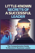 Little-Known Secrets Of A Successful Leader: The Comprehensive Guide To Become A Business Leader: How To Be An Effective Leader - Paperback
