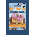 The Natural Soap Making Book for Beginners: Soap Making Business: How To Make 10 Different Types of Soap From Home - Paperback
