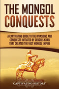 The Mongol Conquests: A Captivating Guide to the Invasions and Conquests Initiated by Genghis Khan That Created the Vast Mongol Empire - Paperback
