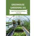 Greenhouse Gardening 101: Make Your Gardening Dreams Come True: How To Start Your Own Greenhouse - Paperback