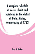 A complete schedule of vessels built and registered in the district of Bath, Maine, commencing at 1783 - Paperback