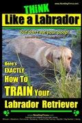 Think Like a Labrador, But Don't Eat Your Poop! Labrador Breed Expert Dog Training: Here's Exactly How to Train Your Labrador - Paperback