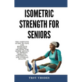 Isometric Strength for Seniors: The Complete Guide To Safe And Effective Isometric Training For Older Adults To Improve Mobility, Flexibility, And Ove - Paperback