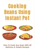 Cooking Beans Using Instant Pot: How To Cook Any Bean With 50 Delicious & Simple Recipes: How To Cook Dried Beans - Paperback