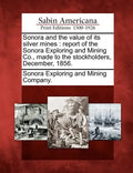 Sonora and the Value of Its Silver Mines: Report of the Sonora Exploring and Mining Co., Made to the Stockholders, December, 1856. - Paperback