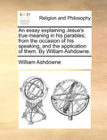 An Essay Explaining Jesus's True Meaning in His Parables; From the Occasion of His Speaking, and the Application of Them. by William Ashdowne. - Paperback