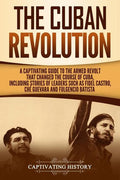 The Cuban Revolution: A Captivating Guide to the Armed Revolt That Changed the Course of Cuba, Including Stories of Leaders Such as Fidel Ca - Paperback
