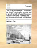 The Practical House Carpenter: Or, Youth's Instructor: Containing a Great Variety of Useful Designs in Carpentry and Architecture. by William Pain th - Paperback