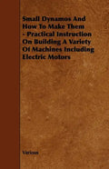 Small Dynamos and How to Make Them - Practical Instruction on Building a Variety of Machines Including Electric Motors - Paperback