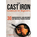 The Cast Iron Cookbook For Beginners: 30 Amazing Breakfast, Lunch and Dinner Cast Iron Skillet Recipes Everyday - Paperback