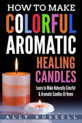 How to Make Colorful Aromatic Healing Candles: Learn to Make Naturally Colorful & Aromatic Candles At Home - Paperback