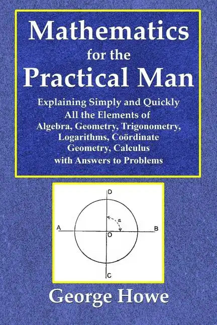 Mathematics for the Practical Man - Explaining Simply and Quickly All the Elements of Algebra, Geometry, Trigonometry, Logarithms, Coördinate Ge - Paperback