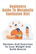 Beginners Guide To Metabolic Confusion Diet: Recipes And Exercises To Lose Weight And Build Muscle: Metabolic Confusion Meal Plans Ideas - Paperback