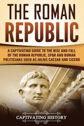 The Roman Republic: A Captivating Guide to the Rise and Fall of the Roman Republic, SPQR and Roman Politicians Such as Julius Caesar and Cicero - Paperback