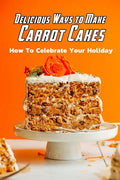 Delicious Ways to Make Carrot Cakes: How To Celebrate Your Holiday: Carrot Cakes Guide Book - Paperback