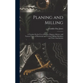 Planing and Milling: A Treatise On the Use of Planers, Shapers, Slotters, and Various Types of Horizontal and Vertical Milling Machines and - Hardcover