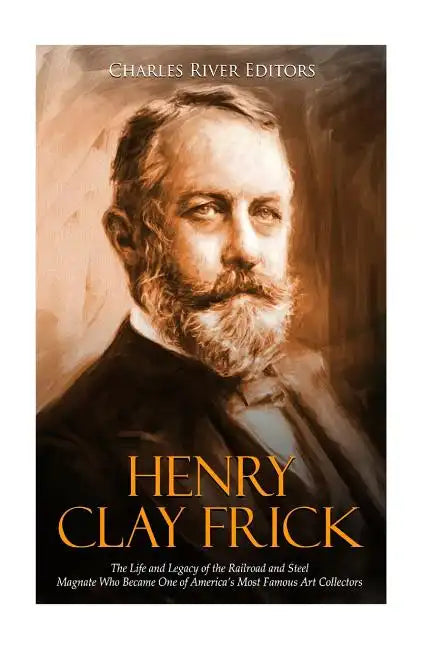 Henry Clay Frick: The Life and Legacy of the Railroad and Steel Magnate Who Became One of America's Most Famous Art Collectors - Paperback