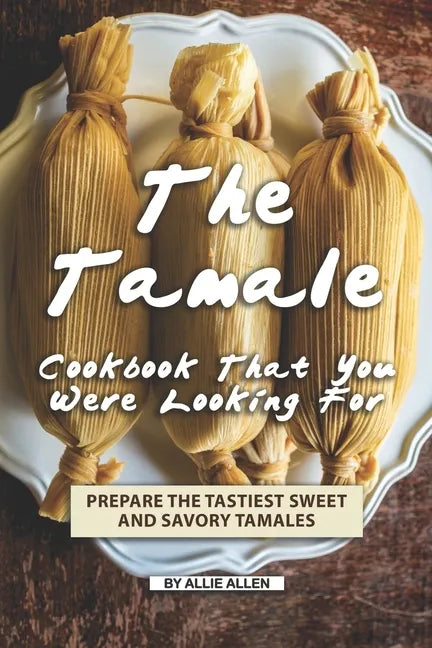 The Tamale Cookbook That You Were Looking For: Prepare the Tastiest Sweet and Savory Tamales - Paperback