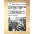 A short account of the eye, and nature of vision. Chiefly designed to illustrate the use and advantage of spectacles. ... By James Ayscough, ... - Paperback