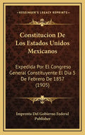 Constitucion De Los Estados Unidos Mexicanos: Expedida Por El Congreso General Constituyente El Dia 5 De Febrero De 1857 (1905) - Hardcover