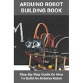 Arduino Robot Building Book: Step-By-Step Guide On How To Build An Arduino Robot: Building A Robot At Home - Paperback