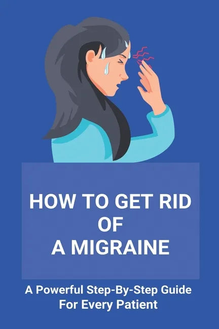 How To Get Rid Of A Migraine: A Powerful Step-By-Step Guide For Every Patient: Home Remedies For Instant Migraine Relief - Paperback