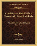 Acute Diseases Their Uniform Treatment by Natural Methods: Mental, Emotional and Psychic Disorders - Paperback