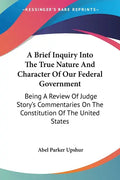 A Brief Inquiry Into The True Nature And Character Of Our Federal Government: Being A Review Of Judge Story's Commentaries On The Constitution Of The - Paperback