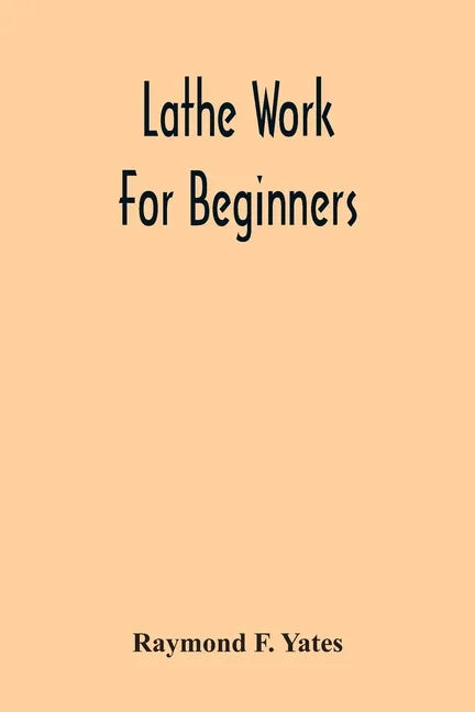 Lathe Work For Beginners; A Practical Treatise On Lathe Work With Complete Instructions For Properly Using The Various Tools, Including Complete Direc - Paperback