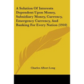 A Solution Of Interests Dependent Upon Money, Subsidiary Money, Currency, Emergency Currency, And Banking For Every Nation (1910) - Paperback