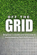 Off the Grid - Beginner's Guide and Overview to Homesteading Self-Sufficiency: Self Sufficiency Essential Beginner's Guide for Living Off the Grid, Ho - Paperback