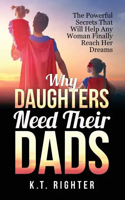 Why Daughters Need Their Dads: The Powerful Secrets That Will Help Any Woman Finally Reach Her Dreams - Hardcover