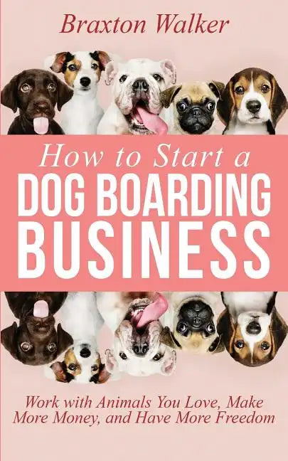 How to Start a Dog Boarding Business: Work with Animals You Love, Make More Money, and Have More Freedom - Paperback