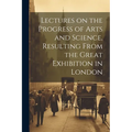 Lectures on the Progress of Arts and Science, Resulting From the Great Exhibition in London - Paperback