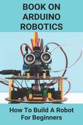 Book On Arduino Robotics: How To Build A Robot For Beginners: Build A Robot At Home - Paperback